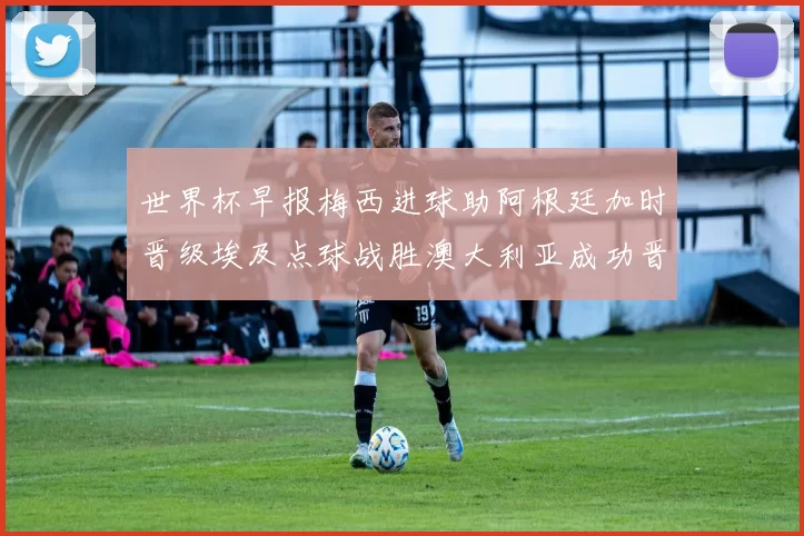 世界杯早报梅西进球助阿根廷加时晋级埃及点球战胜澳大利亚成功晋级