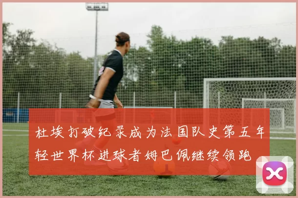 杜埃打破纪录成为法国队史第五年轻世界杯进球者姆巴佩继续领跑