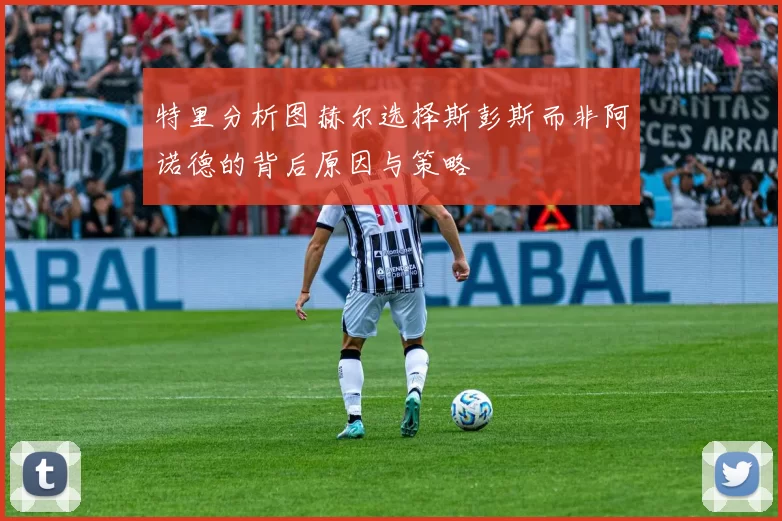 特里分析图赫尔选择斯彭斯而非阿诺德的背后原因与策略