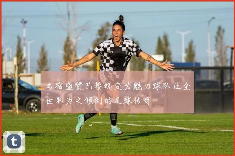 名宿盛赞巴黎蜕变为魅力球队让全世界为之倾倒的足球传奇