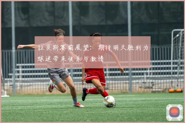拉莫斯赛前展望：期待明天胜利为球迷带来快乐与激情