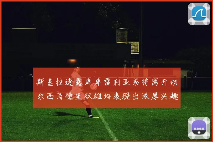 斯基拉透露库库雷利亚或将离开切尔西马德里双雄均表现出浓厚兴趣
