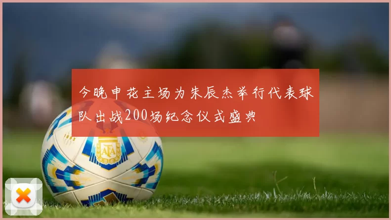 今晚申花主场为朱辰杰举行代表球队出战200场纪念仪式盛典