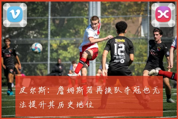 皮尔斯：詹姆斯若再换队夺冠也无法提升其历史地位