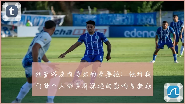 帕奎塔谈内马尔的重要性：他对我们每个人都具有深远的影响与激励