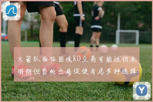 火箭队面临困境KD交易可能性仍未明朗但首轮出局促使考虑多种选择