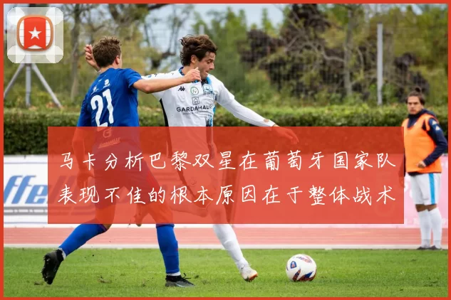 马卡分析巴黎双星在葡萄牙国家队表现不佳的根本原因在于整体战术体系问题