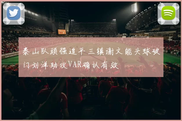 泰山队顽强追平三镇谢文能头球破门刘洋助攻VAR确认有效