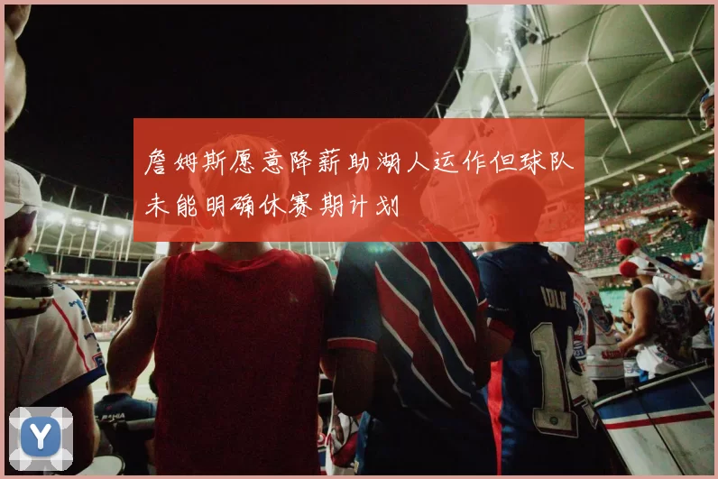 詹姆斯愿意降薪助湖人运作但球队未能明确休赛期计划