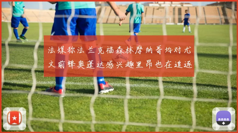 法媒称法兰克福森林摩纳哥均对尤文前锋奥蓬达感兴趣里昂也在追逐他