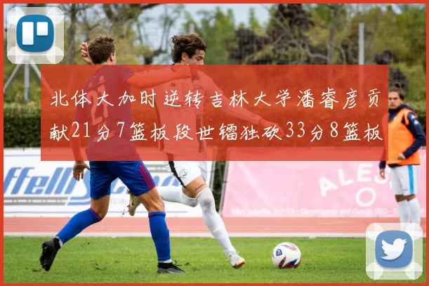 北体大加时逆转吉林大学潘睿彦贡献21分7篮板段世镭独砍33分8篮板表现抢眼