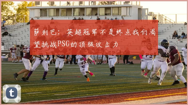 萨利巴：英超冠军不是终点我们渴望挑战PSG的顶级攻击力