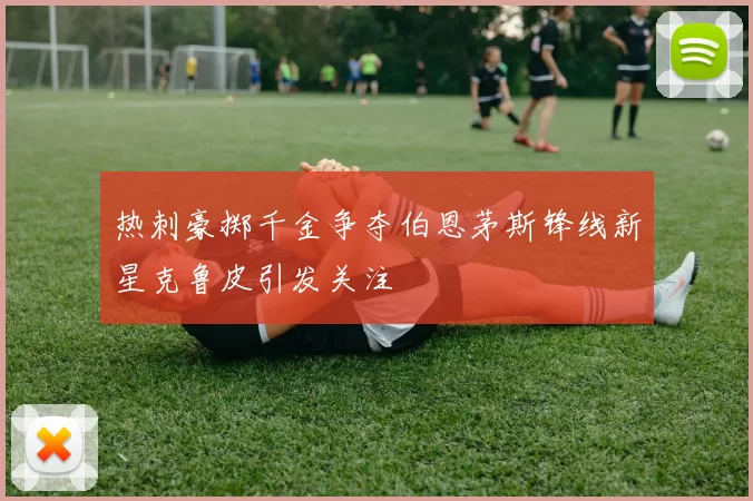 热刺豪掷千金争夺伯恩茅斯锋线新星克鲁皮引发关注