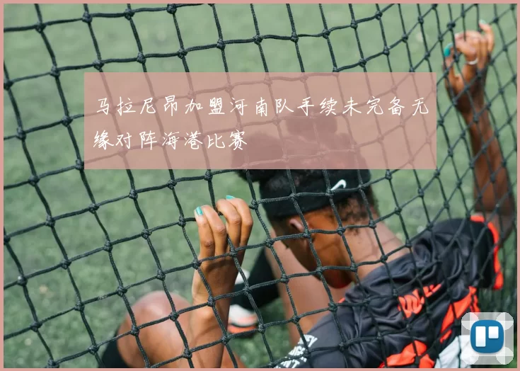 马拉尼昂加盟河南队手续未完备无缘对阵海港比赛