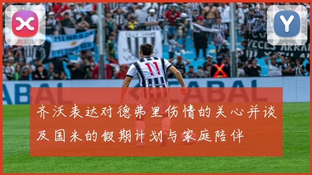 齐沃表达对德弗里伤情的关心并谈及国米的假期计划与家庭陪伴
