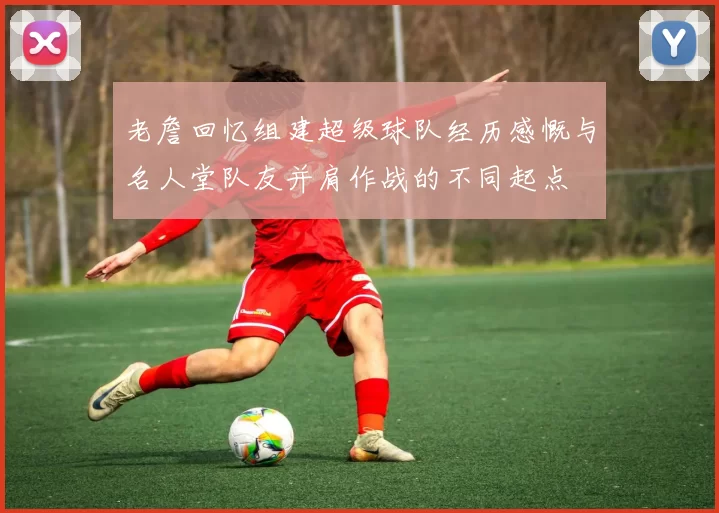 老詹回忆组建超级球队经历感慨与名人堂队友并肩作战的不同起点