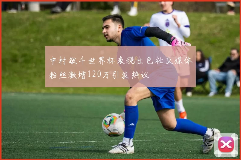 中村敬斗世界杯表现出色社交媒体粉丝激增120万引发热议