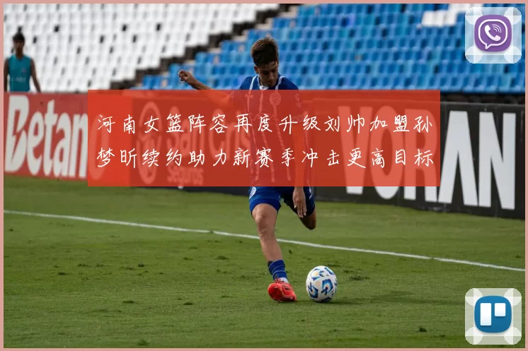 河南女篮阵容再度升级刘帅加盟孙梦昕续约助力新赛季冲击更高目标