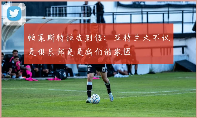 帕莱斯特拉告别信：亚特兰大不仅是俱乐部更是我们的家园