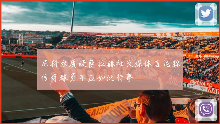 尼科尔质疑萨拉赫社交媒体言论称传奇球员不应如此行事
