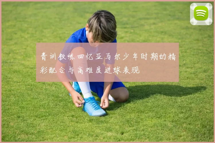 青训教练回忆亚马尔少年时期的精彩配合与高难度进球表现
