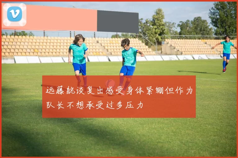 远藤航谈复出感受身体紧绷但作为队长不想承受过多压力