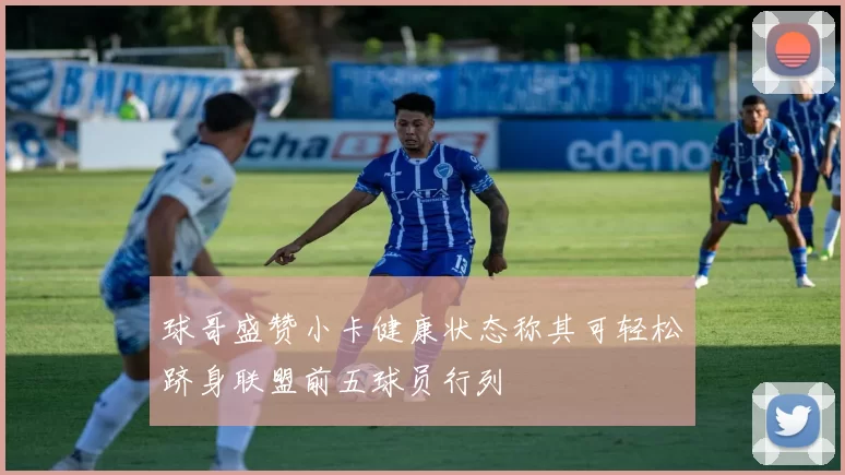 球哥盛赞小卡健康状态称其可轻松跻身联盟前五球员行列
